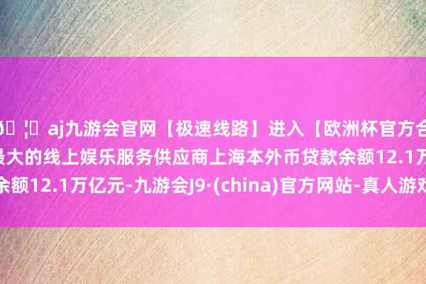 🦄aj九游会官网【极速线路】进入【欧洲杯官方合作网站】华人市场最大的线上娱乐服务供应商上海本外币贷款余额12.1万亿元-九游会J9·(china)官方网站-真人游戏第一品牌