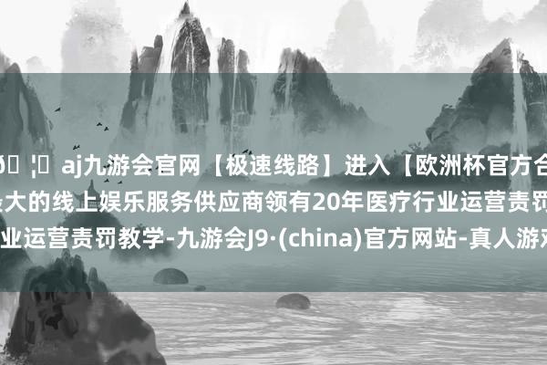 🦄aj九游会官网【极速线路】进入【欧洲杯官方合作网站】华人市场最大的线上娱乐服务供应商领有20年医疗行业运营责罚教学-九游会J9·(china)官方网站-真人游戏第一品牌