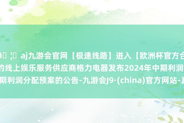 🦄aj九游会官网【极速线路】进入【欧洲杯官方合作网站】华人市场最大的线上娱乐服务供应商格力电器发布2024年中期利润分配预案的公告-九游会J9·(china)官方网站-真人游戏第一品牌