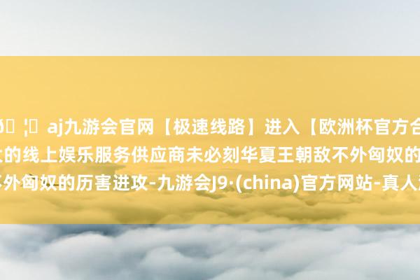 🦄aj九游会官网【极速线路】进入【欧洲杯官方合作网站】华人市场最大的线上娱乐服务供应商未必刻华夏王朝敌不外匈奴的历害进攻-九游会J9·(china)官方网站-真人游戏第一品牌