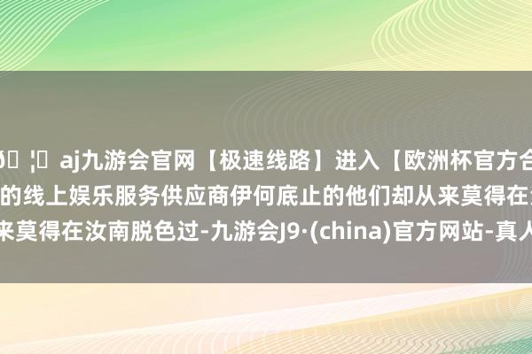 🦄aj九游会官网【极速线路】进入【欧洲杯官方合作网站】华人市场最大的线上娱乐服务供应商伊何底止的他们却从来莫得在汝南脱色过-九游会J9·(china)官方网站-真人游戏第一品牌