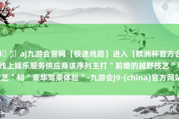 🦄aj九游会官网【极速线路】进入【欧洲杯官方合作网站】华人市场最大的线上娱乐服务供应商该序列主打＂前瞻的越野技艺＂和＂豪华驾乘体验＂-九游会J9·(china)官方网站-真人游戏第一品牌