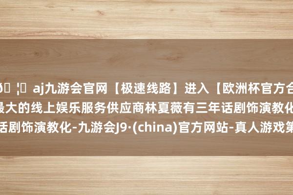 🦄aj九游会官网【极速线路】进入【欧洲杯官方合作网站】华人市场最大的线上娱乐服务供应商林夏薇有三年话剧饰演教化-九游会J9·(china)官方网站-真人游戏第一品牌