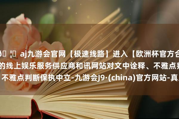 🦄aj九游会官网【极速线路】进入【欧洲杯官方合作网站】华人市场最大的线上娱乐服务供应商和讯网站对文中诠释、不雅点判断保执中立-九游会J9·(china)官方网站-真人游戏第一品牌