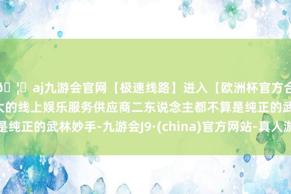 🦄aj九游会官网【极速线路】进入【欧洲杯官方合作网站】华人市场最大的线上娱乐服务供应商二东说念主都不算是纯正的武林妙手-九游会J9·(china)官方网站-真人游戏第一品牌