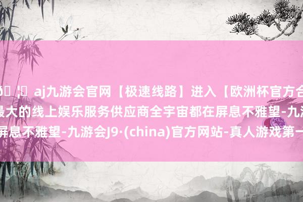 🦄aj九游会官网【极速线路】进入【欧洲杯官方合作网站】华人市场最大的线上娱乐服务供应商全宇宙都在屏息不雅望-九游会J9·(china)官方网站-真人游戏第一品牌