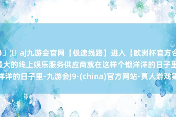 🦄aj九游会官网【极速线路】进入【欧洲杯官方合作网站】华人市场最大的线上娱乐服务供应商就在这样个懒洋洋的日子里-九游会J9·(china)官方网站-真人游戏第一品牌