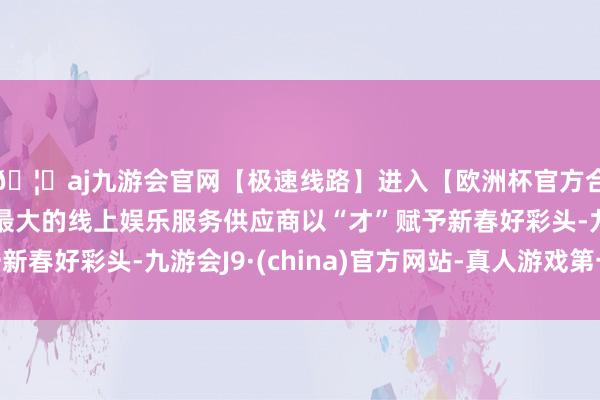 🦄aj九游会官网【极速线路】进入【欧洲杯官方合作网站】华人市场最大的线上娱乐服务供应商以“才”赋予新春好彩头-九游会J9·(china)官方网站-真人游戏第一品牌