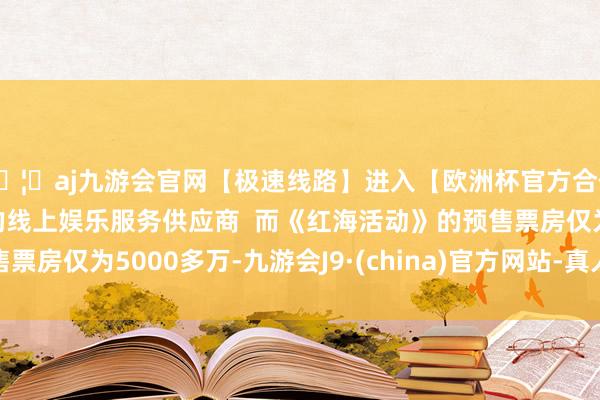 🦄aj九游会官网【极速线路】进入【欧洲杯官方合作网站】华人市场最大的线上娱乐服务供应商  而《红海活动》的预售票房仅为5000多万-九游会J9·(china)官方网站-真人游戏第一品牌