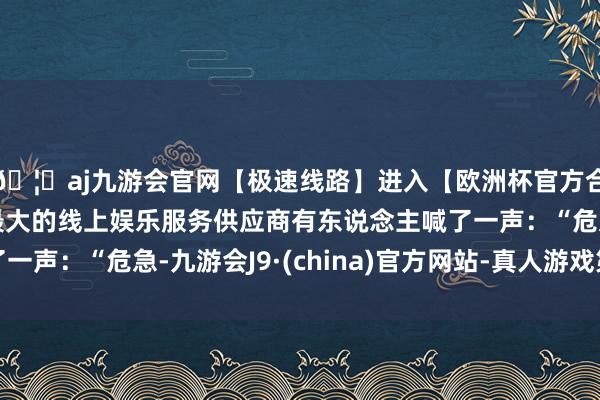 🦄aj九游会官网【极速线路】进入【欧洲杯官方合作网站】华人市场最大的线上娱乐服务供应商有东说念主喊了一声：“危急-九游会J9·(china)官方网站-真人游戏第一品牌