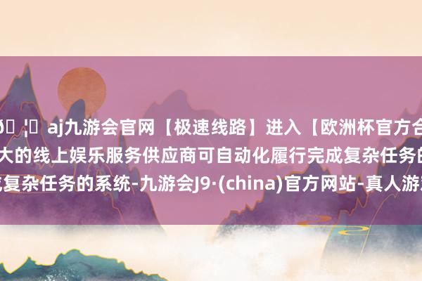 🦄aj九游会官网【极速线路】进入【欧洲杯官方合作网站】华人市场最大的线上娱乐服务供应商可自动化履行完成复杂任务的系统-九游会J9·(china)官方网站-真人游戏第一品牌