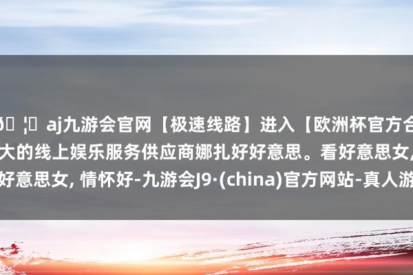 🦄aj九游会官网【极速线路】进入【欧洲杯官方合作网站】华人市场最大的线上娱乐服务供应商娜扎好好意思。看好意思女, 情怀好-九游会J9·(china)官方网站-真人游戏第一品牌