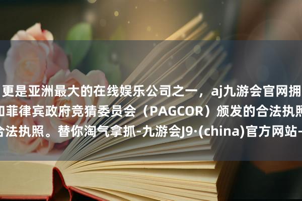 更是亚洲最大的在线娱乐公司之一，aj九游会官网拥有欧洲马耳他（MGA）和菲律宾政府竞猜委员会（PAGCOR）颁发的合法执照。替你淘气拿抓-九游会J9·(china)官方网站-真人游戏第一品牌