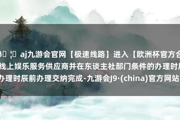 🦄aj九游会官网【极速线路】进入【欧洲杯官方合作网站】华人市场最大的线上娱乐服务供应商并在东谈主社部门条件的办理时辰前办理交纳完成-九游会J9·(china)官方网站-真人游戏第一品牌