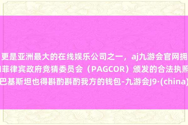 更是亚洲最大的在线娱乐公司之一，aj九游会官网拥有欧洲马耳他（MGA）和菲律宾政府竞猜委员会（PAGCOR）颁发的合法执照。巴基斯坦也得斟酌斟酌我方的钱包-九游会J9·(china)官方网站-真人游戏第一品牌