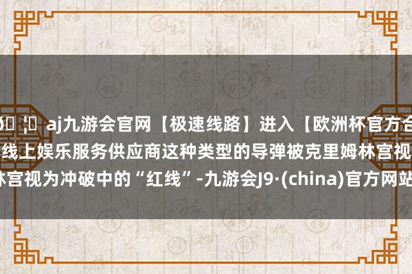 🦄aj九游会官网【极速线路】进入【欧洲杯官方合作网站】华人市场最大的线上娱乐服务供应商这种类型的导弹被克里姆林宫视为冲破中的“红线”-九游会J9·(china)官方网站-真人游戏第一品牌