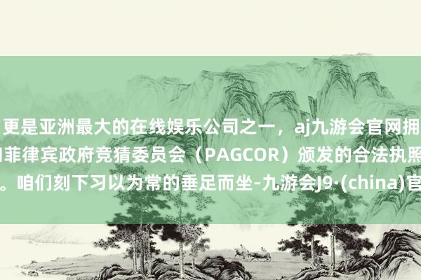 更是亚洲最大的在线娱乐公司之一，aj九游会官网拥有欧洲马耳他（MGA）和菲律宾政府竞猜委员会（PAGCOR）颁发的合法执照。咱们刻下习以为常的垂足而坐-九游会J9·(china)官方网站-真人游戏第一品牌