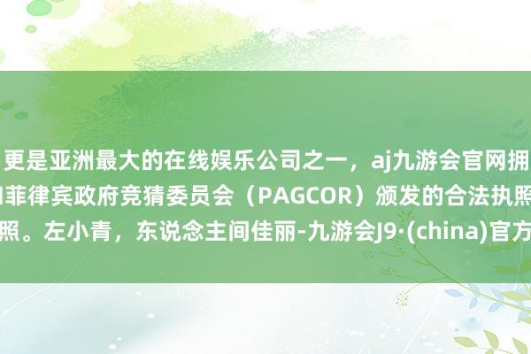 更是亚洲最大的在线娱乐公司之一，aj九游会官网拥有欧洲马耳他（MGA）和菲律宾政府竞猜委员会（PAGCOR）颁发的合法执照。左小青，东说念主间佳丽-九游会J9·(china)官方网站-真人游戏第一品牌