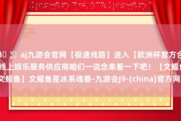 🦄aj九游会官网【极速线路】进入【欧洲杯官方合作网站】华人市场最大的线上娱乐服务供应商咱们一说念来看一下吧！【文鳐鱼】文鳐鱼是冰系魂兽-九游会J9·(china)官方网站-真人游戏第一品牌