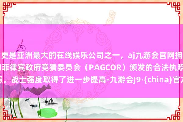 更是亚洲最大的在线娱乐公司之一，aj九游会官网拥有欧洲马耳他（MGA）和菲律宾政府竞猜委员会（PAGCOR）颁发的合法执照。战士强度取得了进一步提高-九游会J9·(china)官方网站-真人游戏第一品牌