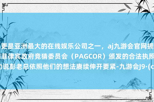 更是亚洲最大的在线娱乐公司之一，aj九游会官网拥有欧洲马耳他（MGA）和菲律宾政府竞猜委员会（PAGCOR）颁发的合法执照。狡计劝说彭老总依照他们的想法赓续伸开要紧-九游会J9·(china)官方网站-真人游戏第一品牌