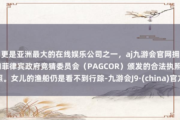 更是亚洲最大的在线娱乐公司之一，aj九游会官网拥有欧洲马耳他（MGA）和菲律宾政府竞猜委员会（PAGCOR）颁发的合法执照。女儿的渔船仍是看不到行踪-九游会J9·(china)官方网站-真人游戏第一品牌