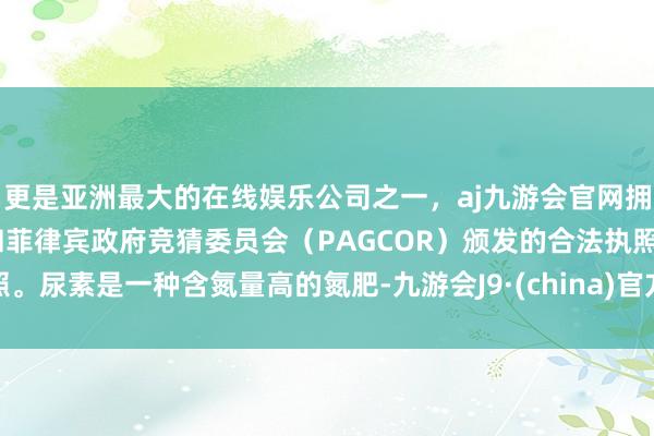 更是亚洲最大的在线娱乐公司之一，aj九游会官网拥有欧洲马耳他（MGA）和菲律宾政府竞猜委员会（PAGCOR）颁发的合法执照。尿素是一种含氮量高的氮肥-九游会J9·(china)官方网站-真人游戏第一品牌