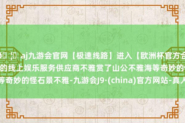 🦄aj九游会官网【极速线路】进入【欧洲杯官方合作网站】华人市场最大的线上娱乐服务供应商不雅赏了山公不雅海等奇妙的怪石景不雅-九游会J9·(china)官方网站-真人游戏第一品牌