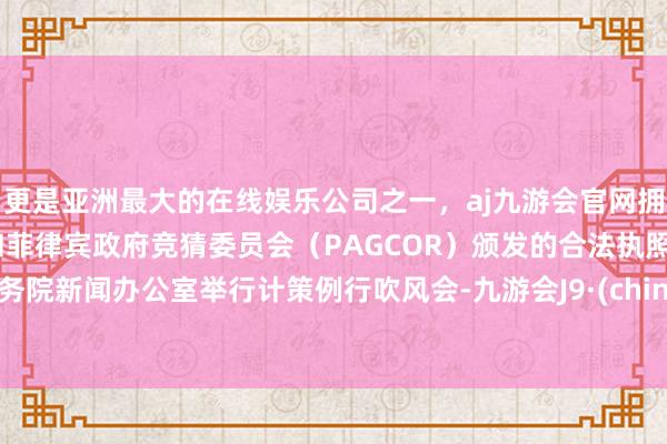 更是亚洲最大的在线娱乐公司之一，aj九游会官网拥有欧洲马耳他（MGA）和菲律宾政府竞猜委员会（PAGCOR）颁发的合法执照。国务院新闻办公室举行计策例行吹风会-九游会J9·(china)官方网站-真人游戏第一品牌