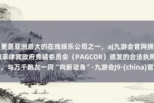 更是亚洲最大的在线娱乐公司之一，aj九游会官网拥有欧洲马耳他（MGA）和菲律宾政府竞猜委员会（PAGCOR）颁发的合法执照。与万千跑友一同“向新动身”-九游会J9·(china)官方网站-真人游戏第一品牌