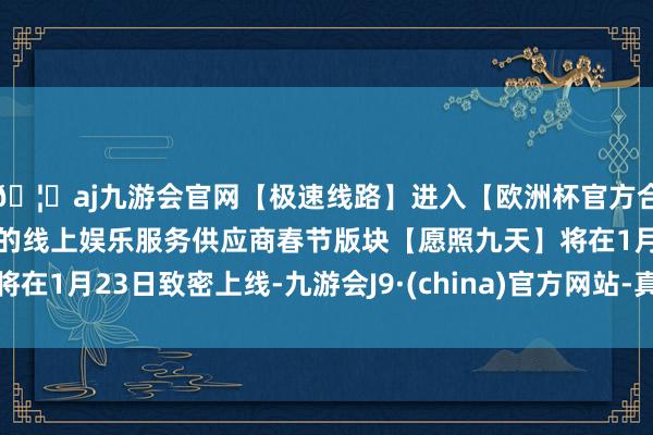 🦄aj九游会官网【极速线路】进入【欧洲杯官方合作网站】华人市场最大的线上娱乐服务供应商春节版块【愿照九天】将在1月23日致密上线-九游会J9·(china)官方网站-真人游戏第一品牌