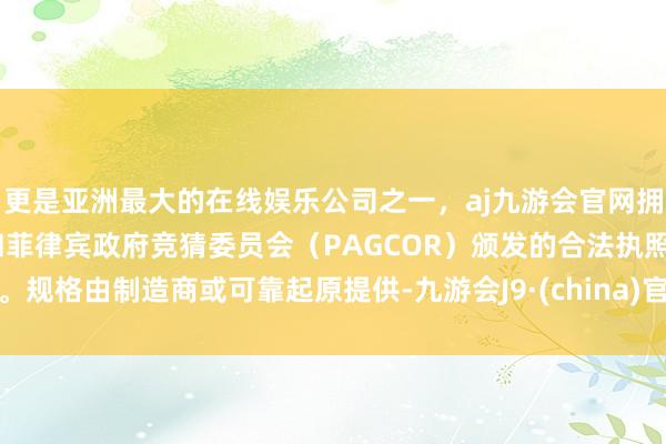 更是亚洲最大的在线娱乐公司之一，aj九游会官网拥有欧洲马耳他（MGA）和菲律宾政府竞猜委员会（PAGCOR）颁发的合法执照。规格由制造商或可靠起原提供-九游会J9·(china)官方网站-真人游戏第一品牌