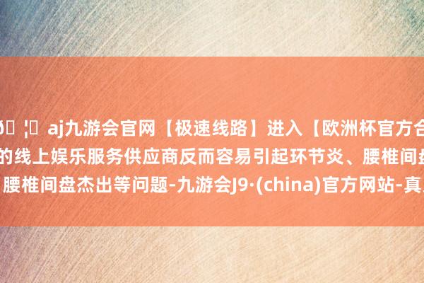 🦄aj九游会官网【极速线路】进入【欧洲杯官方合作网站】华人市场最大的线上娱乐服务供应商反而容易引起环节炎、腰椎间盘杰出等问题-九游会J9·(china)官方网站-真人游戏第一品牌