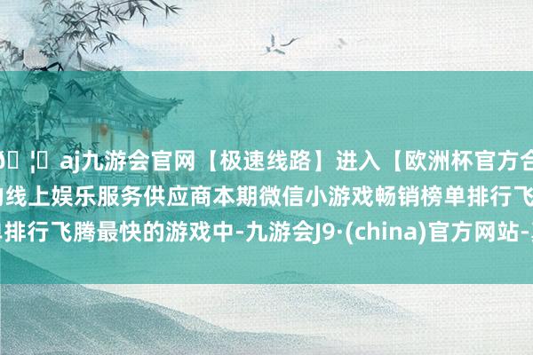 🦄aj九游会官网【极速线路】进入【欧洲杯官方合作网站】华人市场最大的线上娱乐服务供应商本期微信小游戏畅销榜单排行飞腾最快的游戏中-九游会J9·(china)官方网站-真人游戏第一品牌