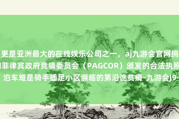 更是亚洲最大的在线娱乐公司之一，aj九游会官网拥有欧洲马耳他（MGA）和菲律宾政府竞猜委员会（PAGCOR）颁发的合法执照。进门难、泊车难是骑手插足小区濒临的第沿途贫瘠-九游会J9·(china)官方网站-真人游戏第一品牌