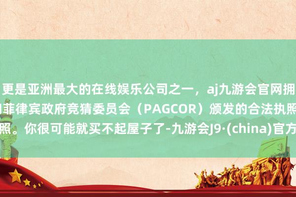 更是亚洲最大的在线娱乐公司之一，aj九游会官网拥有欧洲马耳他（MGA）和菲律宾政府竞猜委员会（PAGCOR）颁发的合法执照。你很可能就买不起屋子了-九游会J9·(china)官方网站-真人游戏第一品牌