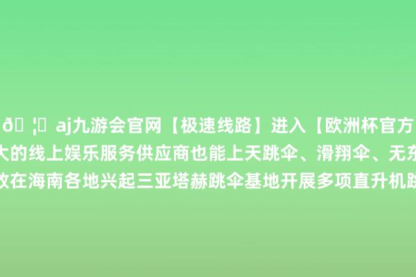 🦄aj九游会官网【极速线路】进入【欧洲杯官方合作网站】华人市场最大的线上娱乐服务供应商也能上天跳伞、滑翔伞、无东说念主机多样航空开放在海南各地兴起三亚塔赫跳伞基地开展多项直升机跳伞业务蛊惑了多半怜爱者前来体验高空跳伞的惊恐与刺激跳伞基地正经东说念成见恩铭说“跟着旅游阛阓的抵制升温基地的旅客数目呈现出适应增长的趋势2024年接待东说念主次过万怜爱者们来到这里不错享受到无与伦比的高空视线感受大海的壮阔