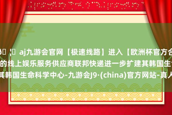 🦄aj九游会官网【极速线路】进入【欧洲杯官方合作网站】华人市场最大的线上娱乐服务供应商联邦快递进一步扩建其韩国生命科学中心-九游会J9·(china)官方网站-真人游戏第一品牌