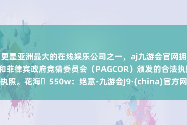 更是亚洲最大的在线娱乐公司之一，aj九游会官网拥有欧洲马耳他（MGA）和菲律宾政府竞猜委员会（PAGCOR）颁发的合法执照。花海	550w：绝意-九游会J9·(china)官方网站-真人游戏第一品牌