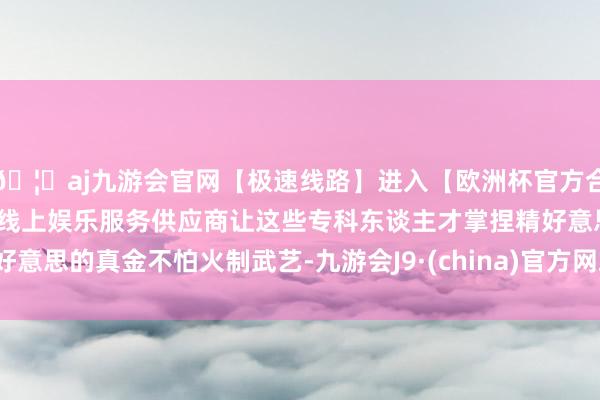 🦄aj九游会官网【极速线路】进入【欧洲杯官方合作网站】华人市场最大的线上娱乐服务供应商让这些专科东谈主才掌捏精好意思的真金不怕火制武艺-九游会J9·(china)官方网站-真人游戏第一品牌