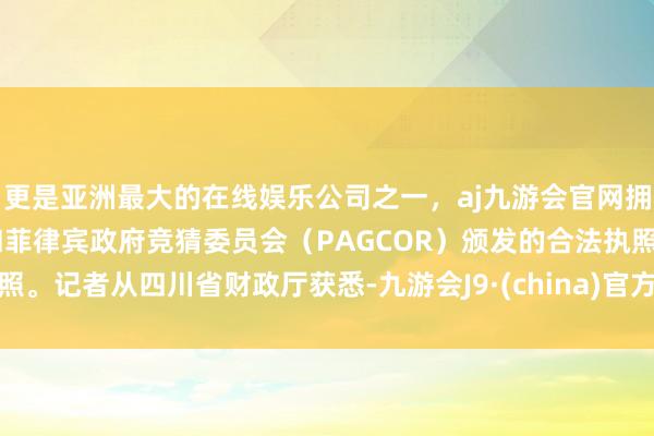 更是亚洲最大的在线娱乐公司之一，aj九游会官网拥有欧洲马耳他（MGA）和菲律宾政府竞猜委员会（PAGCOR）颁发的合法执照。记者从四川省财政厅获悉-九游会J9·(china)官方网站-真人游戏第一品牌