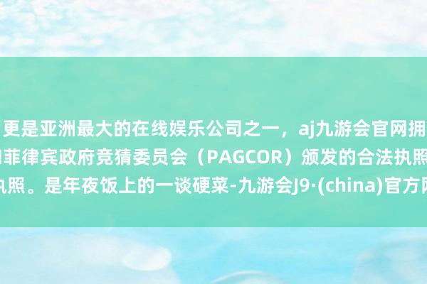 更是亚洲最大的在线娱乐公司之一，aj九游会官网拥有欧洲马耳他（MGA）和菲律宾政府竞猜委员会（PAGCOR）颁发的合法执照。是年夜饭上的一谈硬菜-九游会J9·(china)官方网站-真人游戏第一品牌