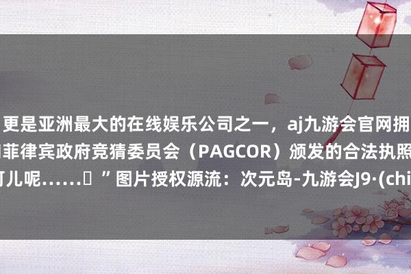 更是亚洲最大的在线娱乐公司之一，aj九游会官网拥有欧洲马耳他（MGA）和菲律宾政府竞猜委员会（PAGCOR）颁发的合法执照。真可儿呢……♥”图片授权源流：次元岛-九游会J9·(china)官方网站-真人游戏第一品牌