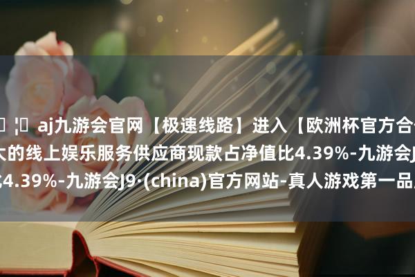 🦄aj九游会官网【极速线路】进入【欧洲杯官方合作网站】华人市场最大的线上娱乐服务供应商现款占净值比4.39%-九游会J9·(china)官方网站-真人游戏第一品牌