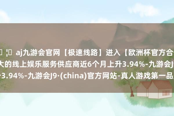 🦄aj九游会官网【极速线路】进入【欧洲杯官方合作网站】华人市场最大的线上娱乐服务供应商近6个月上升3.94%-九游会J9·(china)官方网站-真人游戏第一品牌