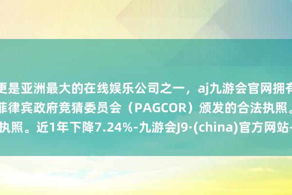 更是亚洲最大的在线娱乐公司之一，aj九游会官网拥有欧洲马耳他（MGA）和菲律宾政府竞猜委员会（PAGCOR）颁发的合法执照。近1年下降7.24%-九游会J9·(china)官方网站-真人游戏第一品牌