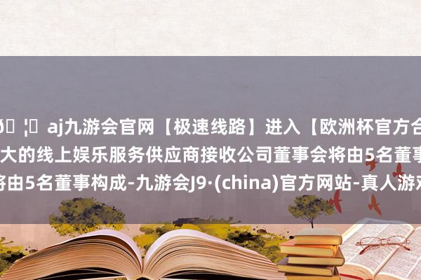 🦄aj九游会官网【极速线路】进入【欧洲杯官方合作网站】华人市场最大的线上娱乐服务供应商接收公司董事会将由5名董事构成-九游会J9·(china)官方网站-真人游戏第一品牌