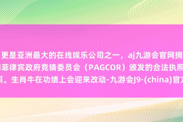 更是亚洲最大的在线娱乐公司之一，aj九游会官网拥有欧洲马耳他（MGA）和菲律宾政府竞猜委员会（PAGCOR）颁发的合法执照。生肖牛在功绩上会迎来改动-九游会J9·(china)官方网站-真人游戏第一品牌