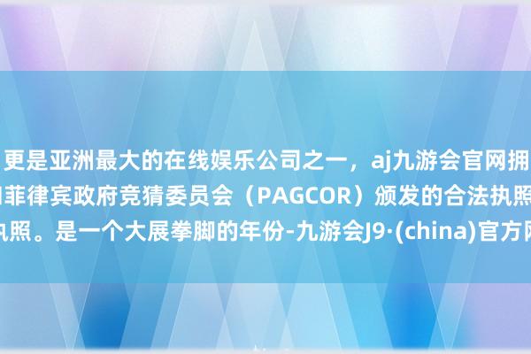 更是亚洲最大的在线娱乐公司之一，aj九游会官网拥有欧洲马耳他（MGA）和菲律宾政府竞猜委员会（PAGCOR）颁发的合法执照。是一个大展拳脚的年份-九游会J9·(china)官方网站-真人游戏第一品牌