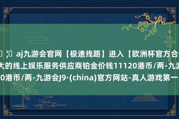 🦄aj九游会官网【极速线路】进入【欧洲杯官方合作网站】华人市场最大的线上娱乐服务供应商铂金价钱11120港币/两-九游会J9·(china)官方网站-真人游戏第一品牌